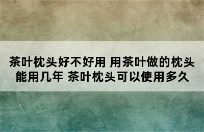 茶叶枕头好不好用 用茶叶做的枕头能用几年 茶叶枕头可以使用多久